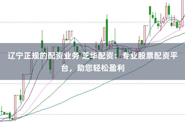 辽宁正规的配资业务 芝华配资：专业股票配资平台，助您轻松盈利
