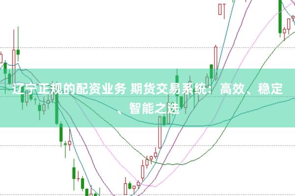 辽宁正规的配资业务 期货交易系统：高效、稳定、智能之选