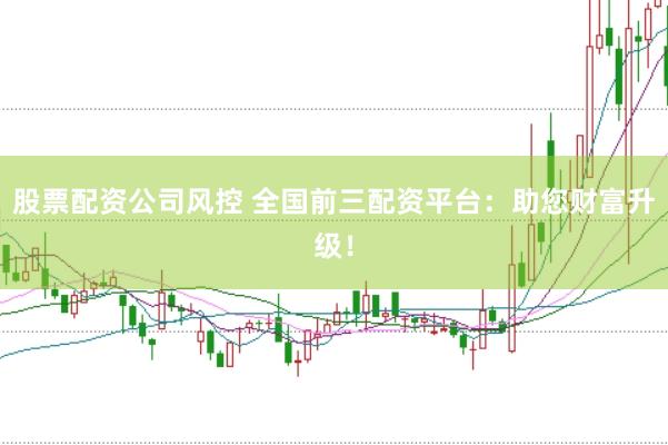股票配资公司风控 全国前三配资平台：助您财富升级！