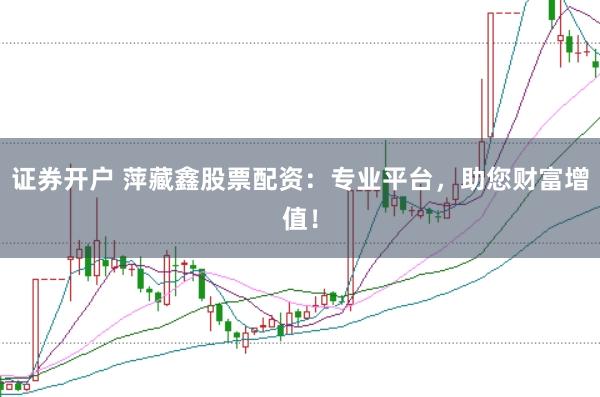 证券开户 萍藏鑫股票配资：专业平台，助您财富增值！