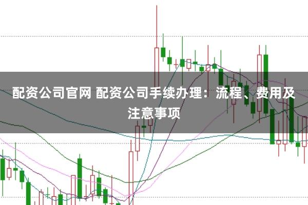 配资公司官网 配资公司手续办理：流程、费用及注意事项