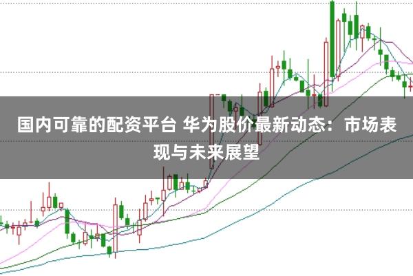 国内可靠的配资平台 华为股价最新动态：市场表现与未来展望