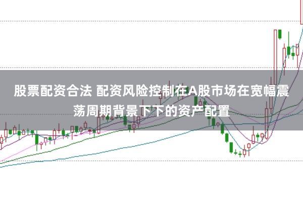 股票配资合法 配资风险控制在A股市场在宽幅震荡周期背景下下的资产配置